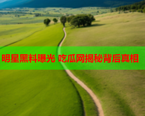 明星黑料曝光 吃瓜网揭秘背后真相
