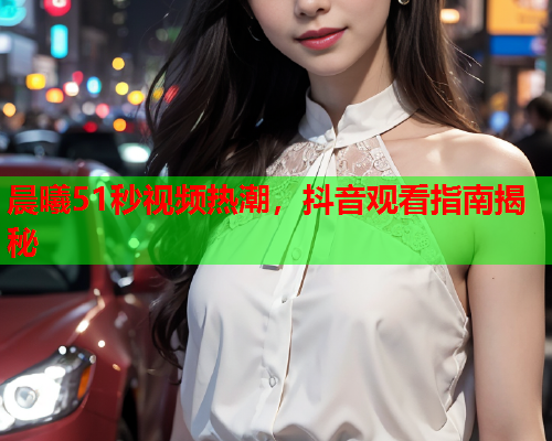 晨曦51秒视频热潮，抖音观看指南揭秘