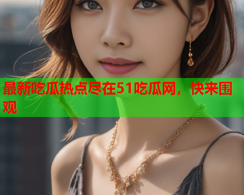 最新吃瓜热点尽在51吃瓜网，快来围观