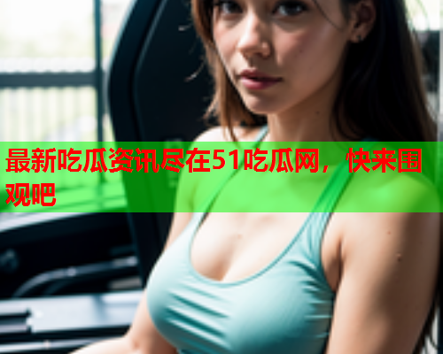 最新吃瓜资讯尽在51吃瓜网，快来围观吧