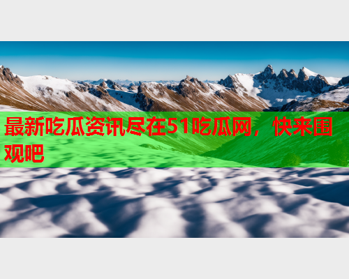 最新吃瓜资讯尽在51吃瓜网，快来围观吧