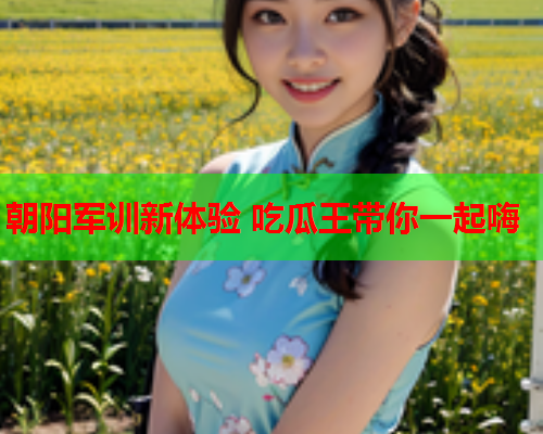 朝阳军训新体验 吃瓜王带你一起嗨