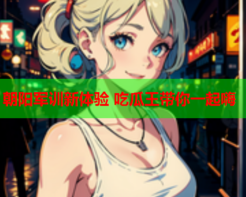 朝阳军训新体验 吃瓜王带你一起嗨