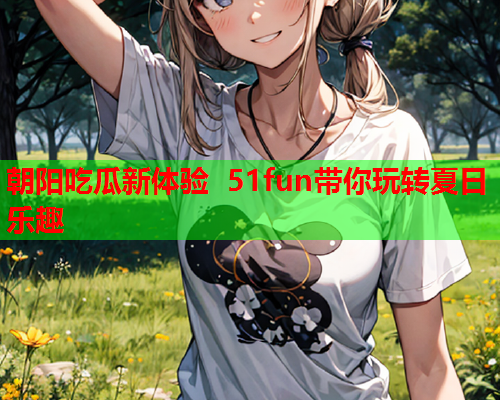 朝阳吃瓜新体验 51fun带你玩转夏日乐趣
