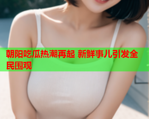 朝阳吃瓜热潮再起 新鲜事儿引发全民围观