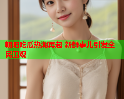 朝阳吃瓜热潮再起 新鲜事儿引发全民围观