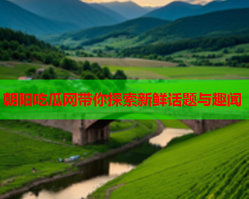 朝阳吃瓜网带你探索新鲜话题与趣闻