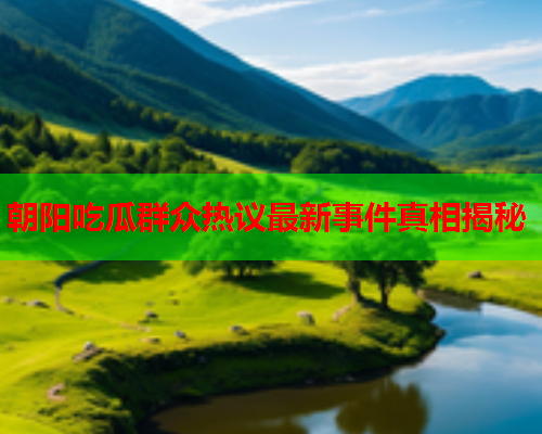 朝阳吃瓜群众热议最新事件真相揭秘