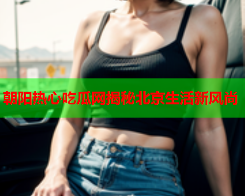 朝阳热心吃瓜网揭秘北京生活新风尚