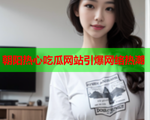朝阳热心吃瓜网站引爆网络热潮