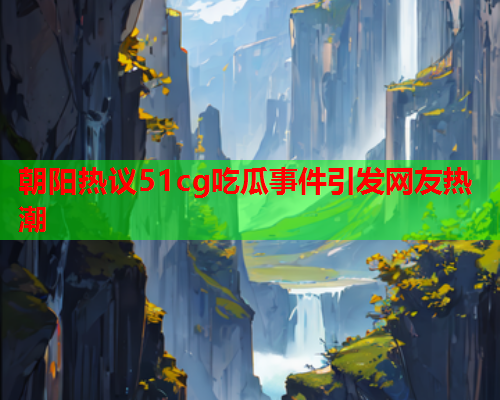朝阳热议51cg吃瓜事件引发网友热潮
