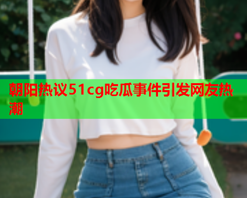 朝阳热议51cg吃瓜事件引发网友热潮