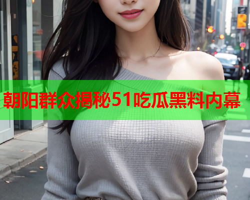 朝阳群众揭秘51吃瓜黑料内幕