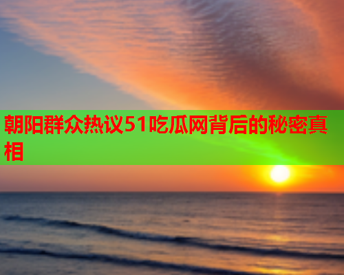 朝阳群众热议51吃瓜网背后的秘密真相
