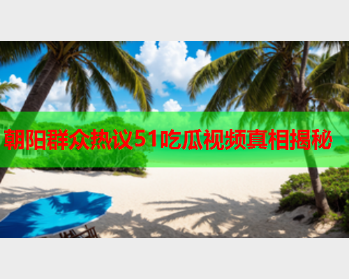 朝阳群众热议51吃瓜视频真相揭秘