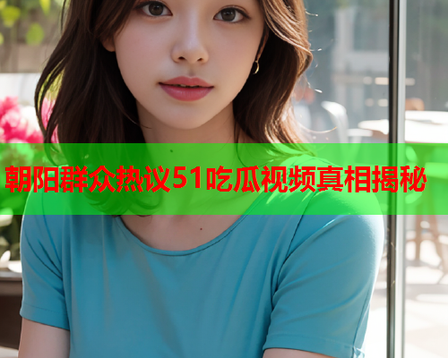 朝阳群众热议51吃瓜视频真相揭秘