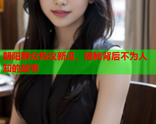 朝阳群众热议新瓜，揭秘背后不为人知的故事