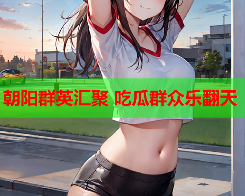 朝阳群英汇聚 吃瓜群众乐翻天