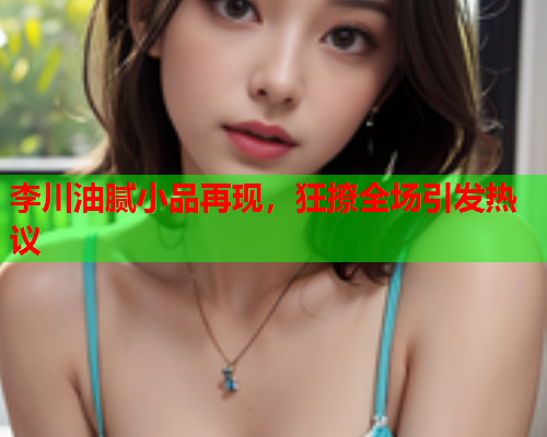李川油腻小品再现，狂撩全场引发热议