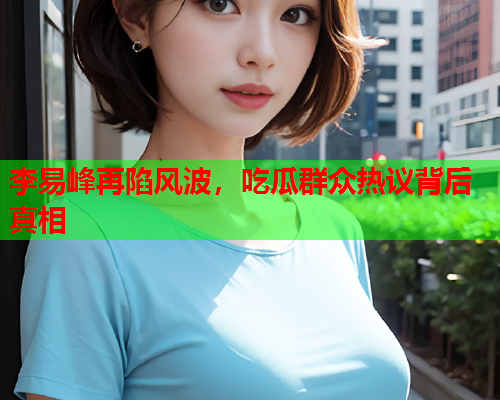 李易峰再陷风波，吃瓜群众热议背后真相