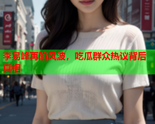 李易峰再陷风波，吃瓜群众热议背后真相