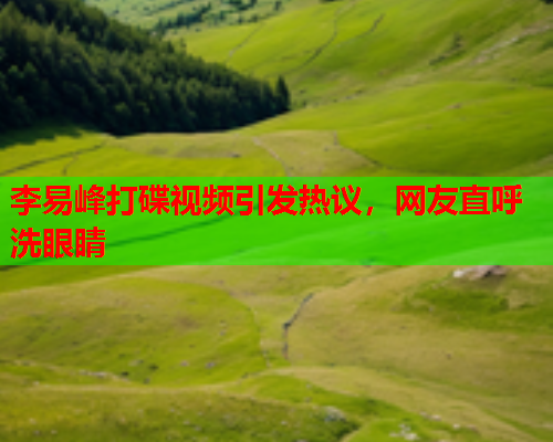 李易峰打碟视频引发热议，网友直呼洗眼睛