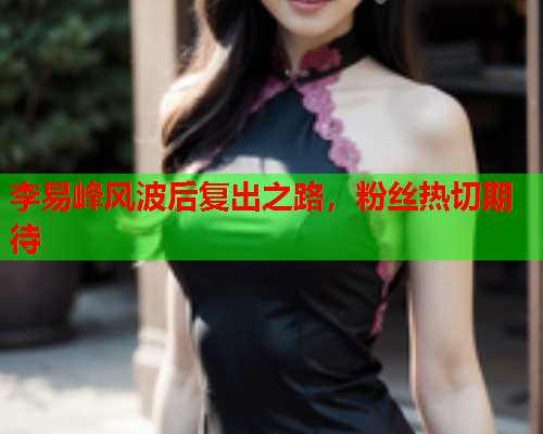 李易峰风波后复出之路，粉丝热切期待