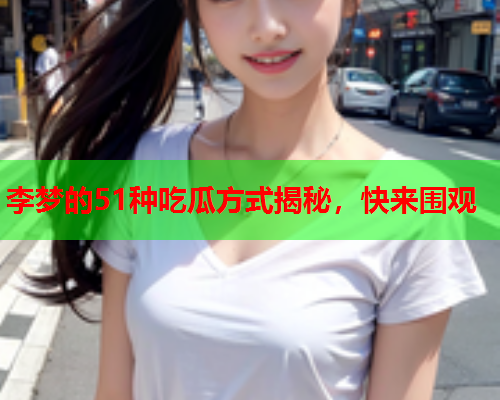李梦的51种吃瓜方式揭秘，快来围观