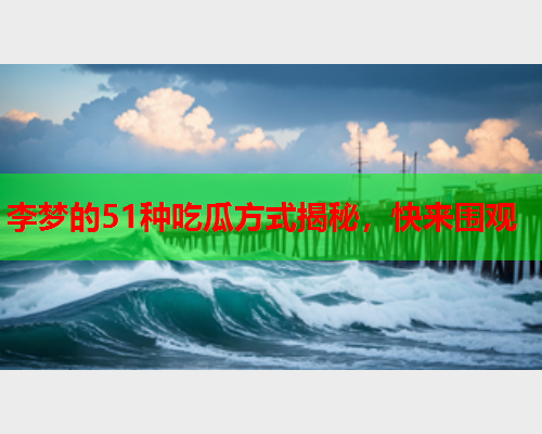 李梦的51种吃瓜方式揭秘，快来围观