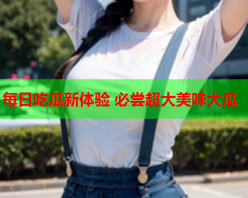 每日吃瓜新体验 必尝超大美味大瓜