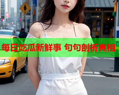 每日吃瓜新鲜事 句句剖析真相