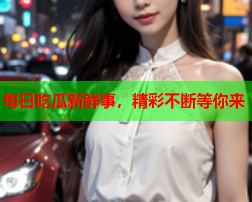 每日吃瓜新鲜事，精彩不断等你来