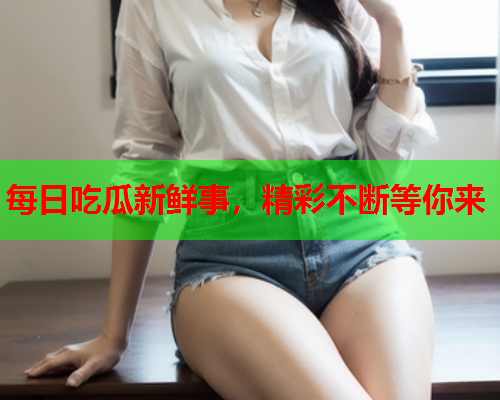 每日吃瓜新鲜事，精彩不断等你来