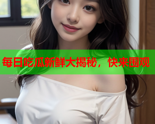 每日吃瓜新鲜大揭秘，快来围观