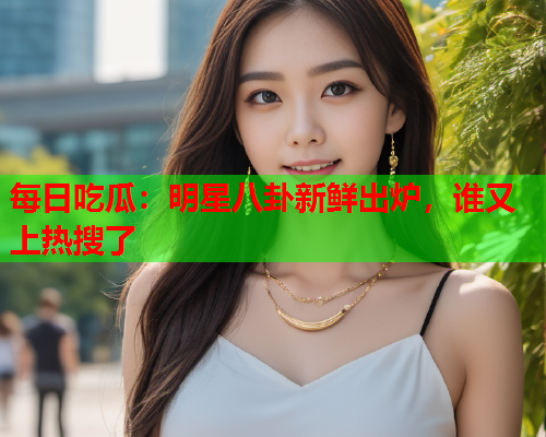 每日吃瓜：明星八卦新鲜出炉，谁又上热搜了