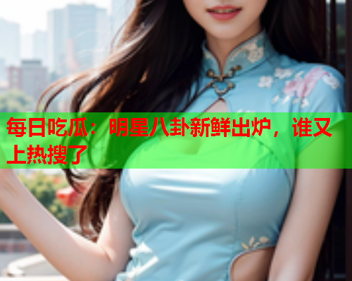 每日吃瓜：明星八卦新鲜出炉，谁又上热搜了