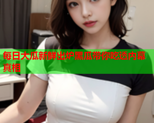 每日大瓜新鲜出炉黑瓜带你吃透内幕真相