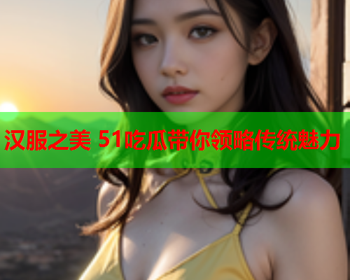 汉服之美 51吃瓜带你领略传统魅力
