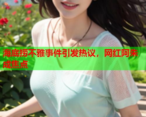 海底捞不雅事件引发热议，网红阿朱成焦点