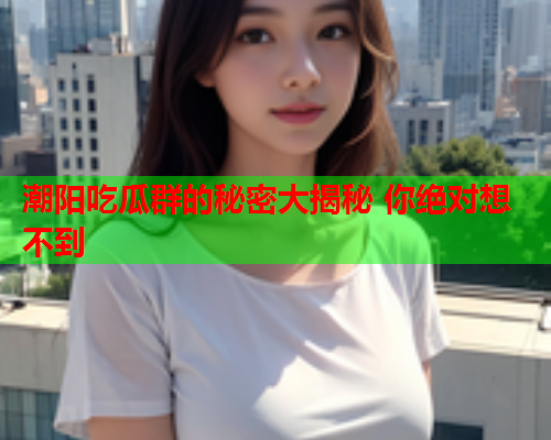 潮阳吃瓜群的秘密大揭秘 你绝对想不到