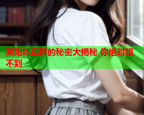 潮阳吃瓜群的秘密大揭秘 你绝对想不到