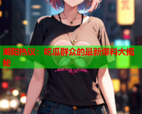 潮阳热议：吃瓜群众的最新爆料大揭秘
