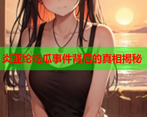 炎亚纶吃瓜事件背后的真相揭秘