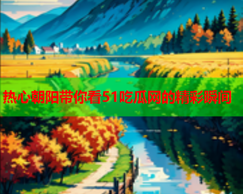 热心朝阳带你看51吃瓜网的精彩瞬间
