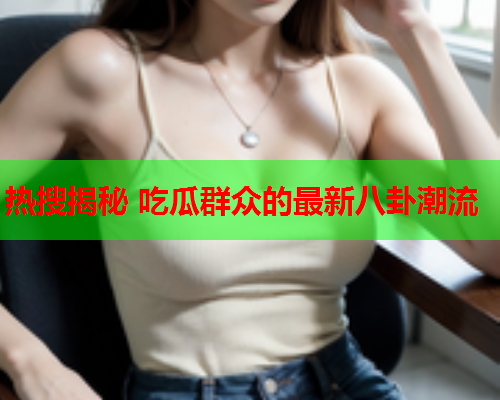 热搜揭秘 吃瓜群众的最新八卦潮流