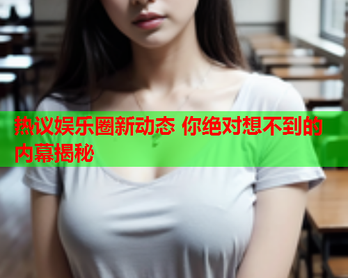 热议娱乐圈新动态 你绝对想不到的内幕揭秘