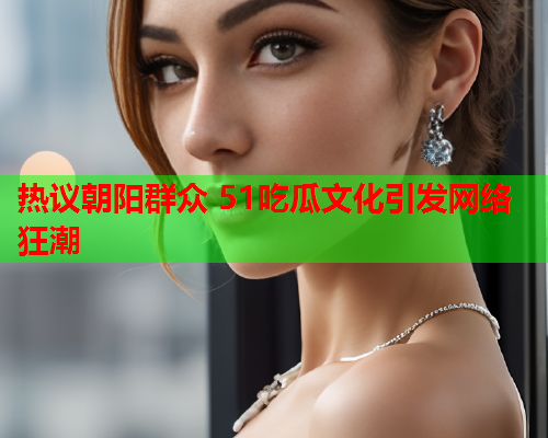 热议朝阳群众 51吃瓜文化引发网络狂潮