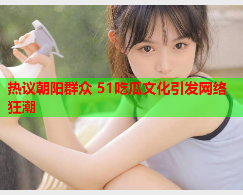 热议朝阳群众 51吃瓜文化引发网络狂潮