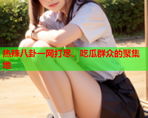 热辣八卦一网打尽，吃瓜群众的聚集地