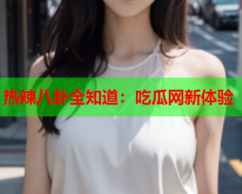 热辣八卦全知道：吃瓜网新体验